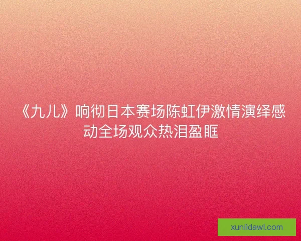 《九儿》响彻日本赛场陈虹伊激情演绎感动全场观众热泪盈眶