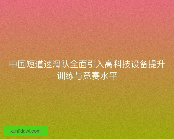 中国短道速滑队全面引入高科技设备提升训练与竞赛水平