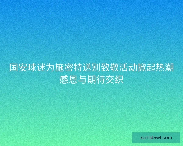 国安球迷为施密特送别致敬活动掀起热潮感恩与期待交织