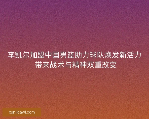 李凯尔加盟中国男篮助力球队焕发新活力 带来战术与精神双重改变