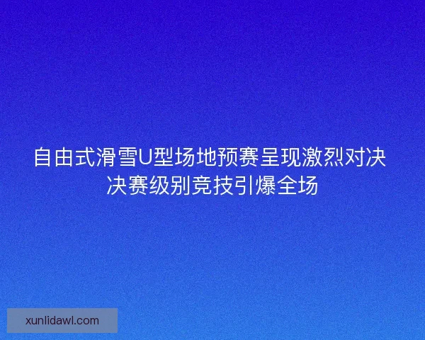 自由式滑雪U型场地预赛呈现激烈对决 决赛级别竞技引爆全场