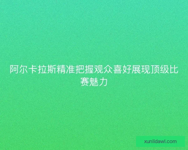 阿尔卡拉斯精准把握观众喜好展现顶级比赛魅力