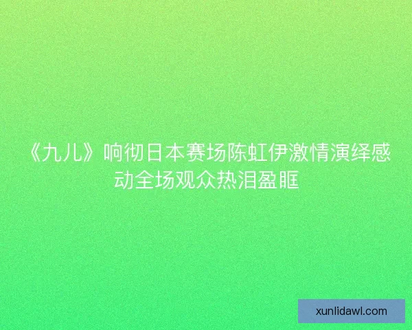 《九儿》响彻日本赛场陈虹伊激情演绎感动全场观众热泪盈眶